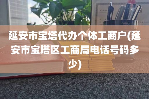 延安市宝塔代办个体工商户(延安市宝塔区工商局电话号码多少)