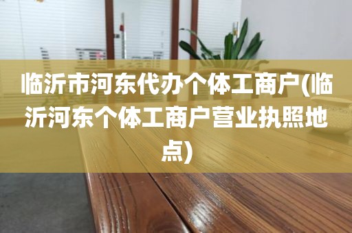 临沂市河东代办个体工商户(临沂河东个体工商户营业执照地点)