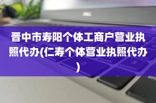 晋中市寿阳个体工商户营业执照代办(仁寿个体营业执照代办)