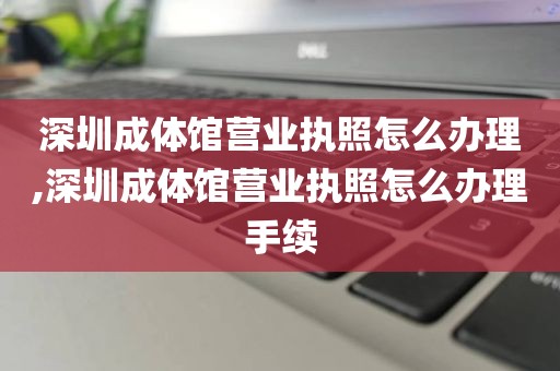 深圳成体馆营业执照怎么办理,深圳成体馆营业执照怎么办理手续