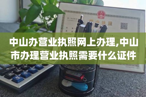 中山办营业执照网上办理,中山市办理营业执照需要什么证件