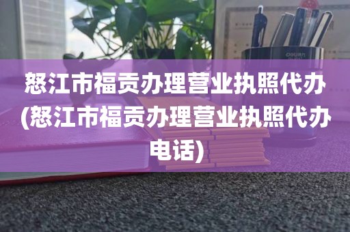 怒江市福贡办理营业执照代办(怒江市福贡办理营业执照代办电话)