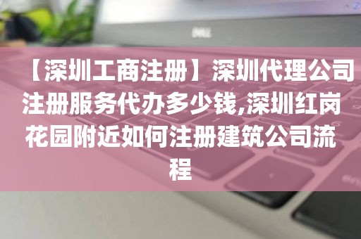 【深圳工商注册】深圳代理公司注册服务代办多少钱,深圳红岗花园附近如何注册建筑公司流程