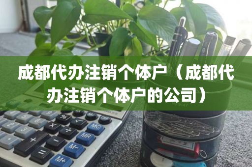 成都代办注销个体户（成都代办注销个体户的公司）