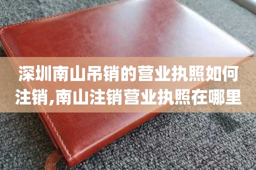深圳南山吊销的营业执照如何注销,南山注销营业执照在哪里