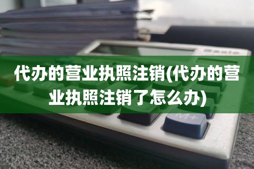 代办的营业执照注销(代办的营业执照注销了怎么办)