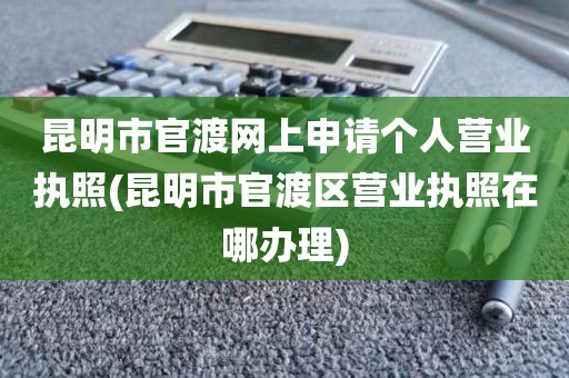 昆明市官渡网上申请个人营业执照(昆明市官渡区营业执照在哪办理)