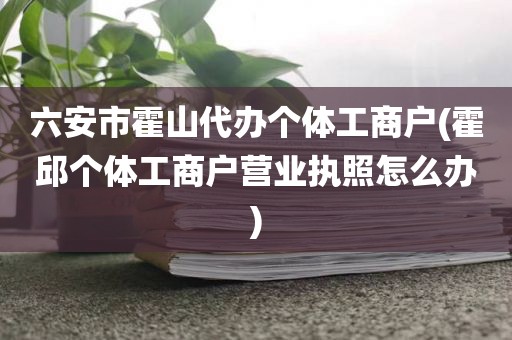 六安市霍山代办个体工商户(霍邱个体工商户营业执照怎么办)
