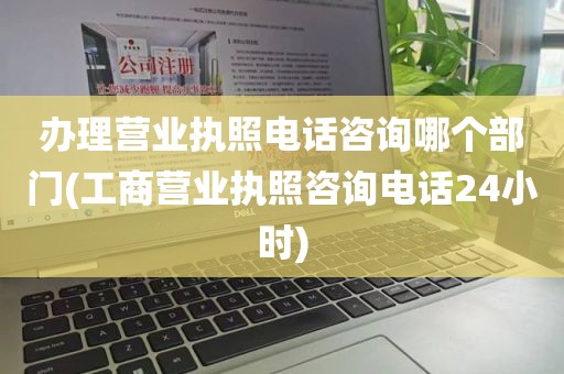 办理营业执照电话咨询哪个部门(工商营业执照咨询电话24小时)