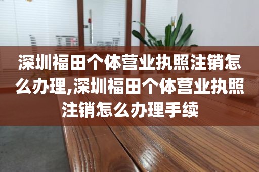 深圳福田个体营业执照注销怎么办理,深圳福田个体营业执照注销怎么办理手续