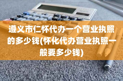 遵义市仁怀代办一个营业执照的多少钱(怀化代办营业执照一般要多少钱)