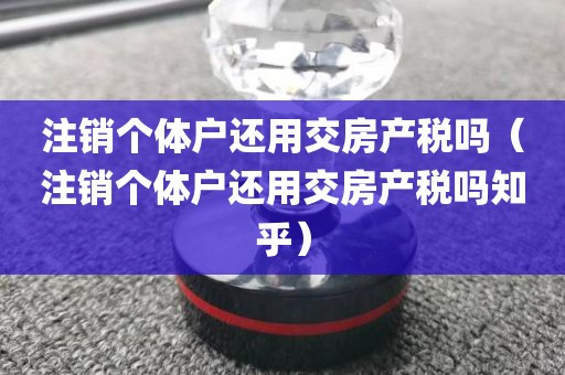 注销个体户还用交房产税吗(注销个体户还用交房产税吗知乎)