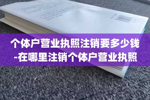 个体户营业执照注销要多少钱-在哪里注销个体户营业执照