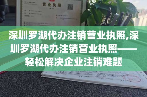 深圳罗湖代办注销营业执照,深圳罗湖代办注销营业执照——轻松解决企业注销难题
