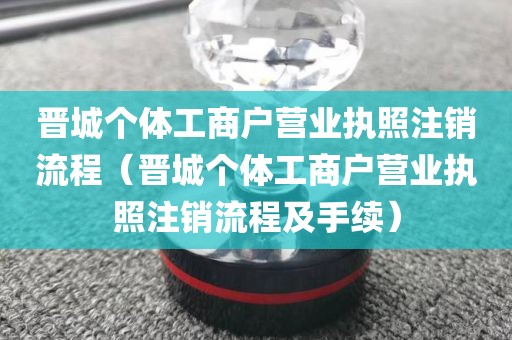 晋城个体工商户营业执照注销流程（晋城个体工商户营业执照注销流程及手续）