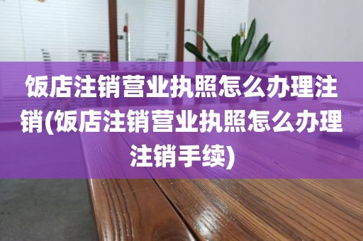 饭店注销营业执照怎么办理注销(饭店注销营业执照怎么办理注销手续)