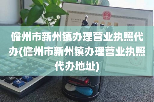 儋州市新州镇办理营业执照代办(儋州市新州镇办理营业执照代办地址)