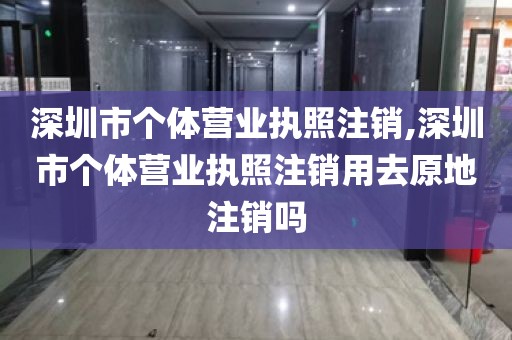 深圳市个体营业执照注销,深圳市个体营业执照注销用去原地注销吗