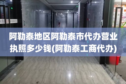 阿勒泰地区阿勒泰市代办营业执照多少钱(阿勒泰工商代办)