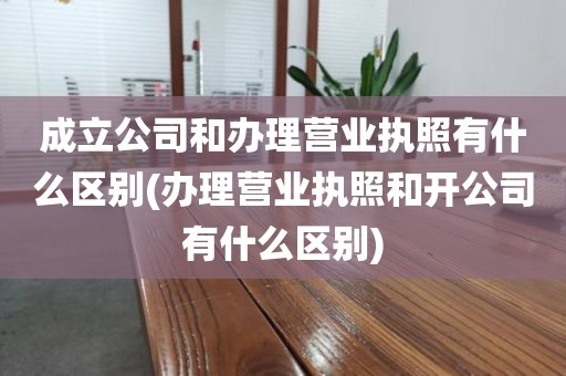 成立公司和办理营业执照有什么区别(办理营业执照和开公司有什么区别)