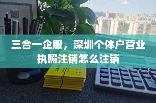 三合一企服，深圳个体户营业执照注销怎么注销
