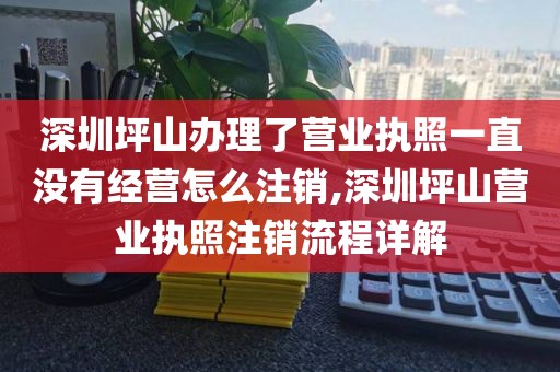 深圳坪山办理了营业执照一直没有经营怎么注销,深圳坪山营业执照注销流程详解