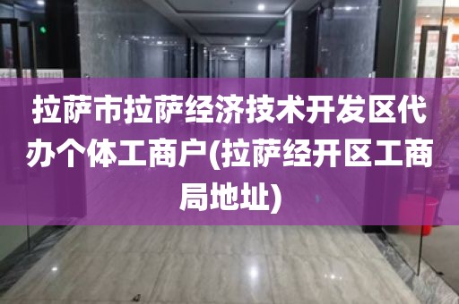 拉萨市拉萨经济技术开发区代办个体工商户(拉萨经开区工商局地址)