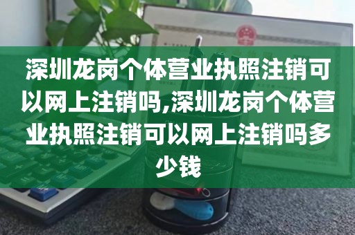 深圳龙岗个体营业执照注销可以网上注销吗,深圳龙岗个体营业执照注销可以网上注销吗多少钱