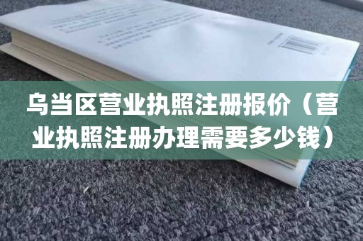 乌当区营业执照注册报价（营业执照注册办理需要多少钱）