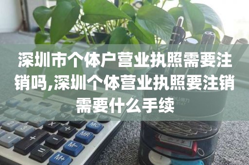深圳市个体户营业执照需要注销吗,深圳个体营业执照要注销需要什么手续