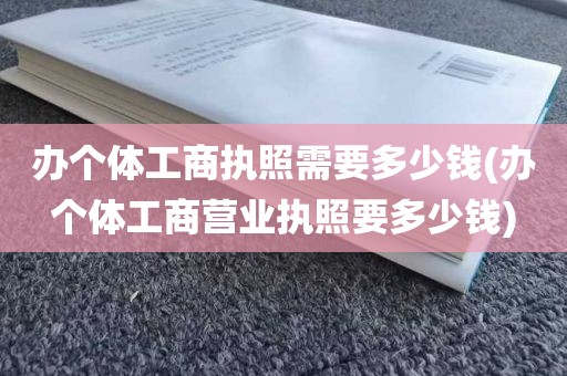 办个体工商执照需要多少钱(办个体工商营业执照要多少钱)