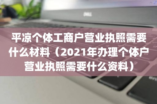 平凉个体工商户营业执照需要什么材料(2021年办理个体户营业执照需要什么资料)