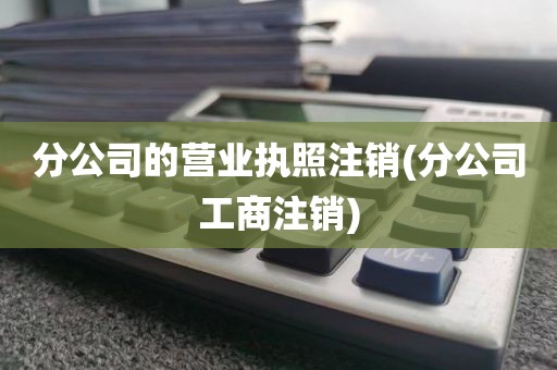 分公司的营业执照注销(分公司工商注销)