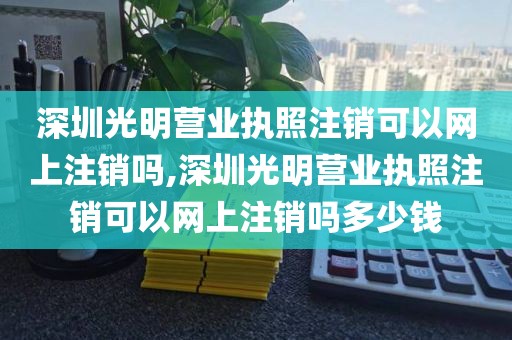 深圳光明营业执照注销可以网上注销吗,深圳光明营业执照注销可以网上注销吗多少钱