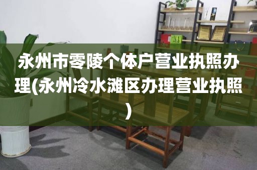 永州市零陵个体户营业执照办理(永州冷水滩区办理营业执照)
