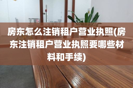 房东怎么注销租户营业执照(房东注销租户营业执照要哪些材料和手续)
