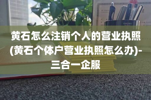黄石怎么注销个人的营业执照(黄石个体户营业执照怎么办)-三合一企服