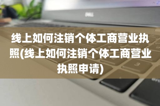 线上如何注销个体工商营业执照(线上如何注销个体工商营业执照申请)