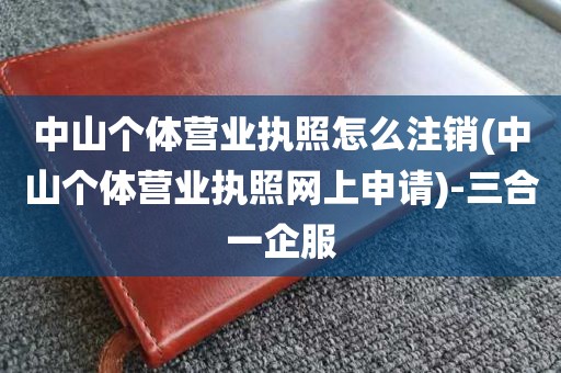 中山个体营业执照怎么注销(中山个体营业执照网上申请)-三合一企服