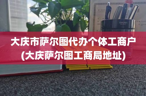 大庆市萨尔图代办个体工商户(大庆萨尔图工商局地址)
