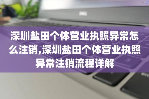 深圳盐田个体营业执照异常怎么注销,深圳盐田个体营业执照异常注销流程详解