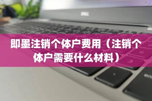 即墨注销个体户费用（注销个体户需要什么材料）