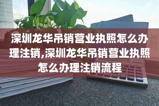 深圳龙华吊销营业执照怎么办理注销,深圳龙华吊销营业执照怎么办理注销流程