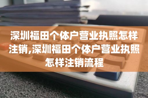 深圳福田个体户营业执照怎样注销,深圳福田个体户营业执照怎样注销流程