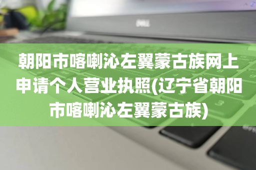 朝阳市喀喇沁左翼蒙古族网上申请个人营业执照(辽宁省朝阳市喀喇沁左翼蒙古族)