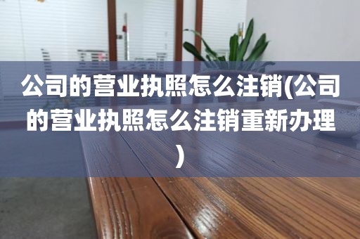 公司的营业执照怎么注销(公司的营业执照怎么注销重新办理)