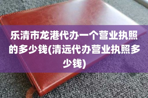 乐清市龙港代办一个营业执照的多少钱(清远代办营业执照多少钱)