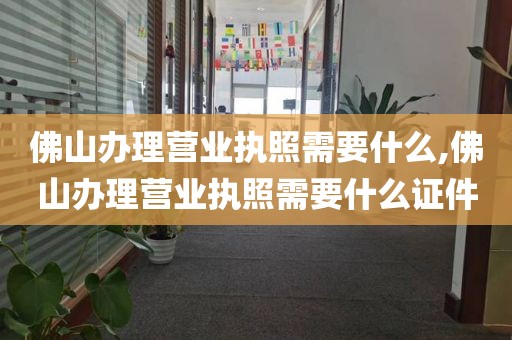 佛山办理营业执照需要什么,佛山办理营业执照需要什么证件