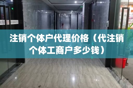 注销个体户代理价格（代注销个体工商户多少钱）