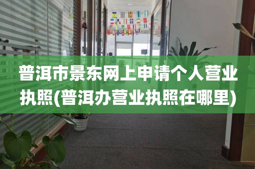 普洱市景东网上申请个人营业执照(普洱办营业执照在哪里)